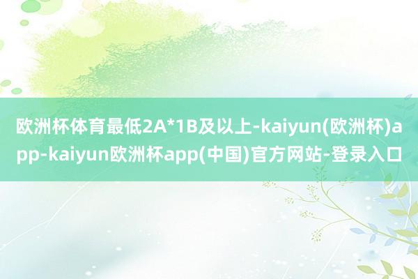 欧洲杯体育最低2A*1B及以上-kaiyun(欧洲杯)app-kaiyun欧洲杯app(中国)官方网站-登录入口