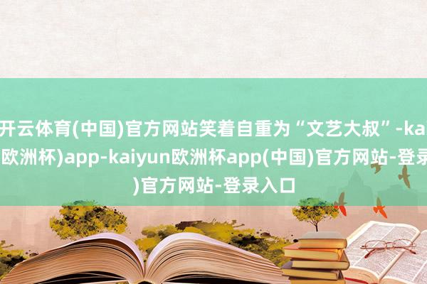 开云体育(中国)官方网站笑着自重为“文艺大叔”-kaiyun(欧洲杯)app-kaiyun欧洲杯app(中国)官方网站-登录入口