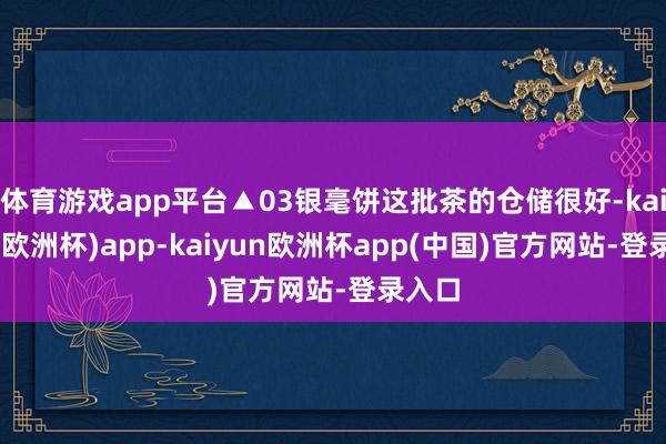 体育游戏app平台▲03银毫饼这批茶的仓储很好-kaiyun(欧洲杯)app-kaiyun欧洲杯app(中国)官方网站-登录入口
