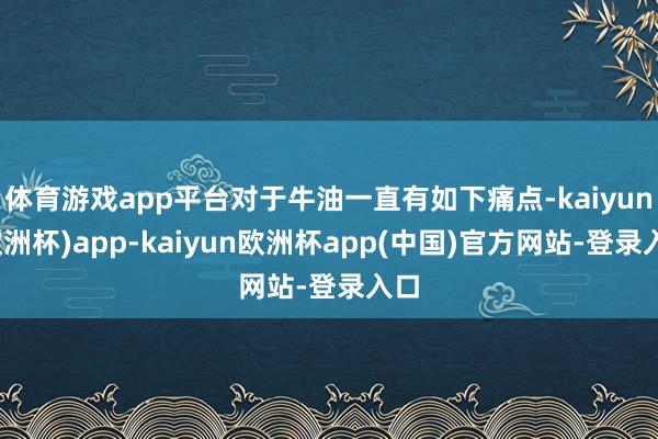 体育游戏app平台对于牛油一直有如下痛点-kaiyun(欧洲杯)app-kaiyun欧洲杯app(中国)官方网站-登录入口