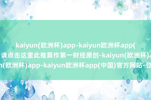 kaiyun(欧洲杯)app-kaiyun欧洲杯app(中国)官方网站-登录入口请点击这里此推算作第一财经原创-kaiyun(欧洲杯)app-kaiyun欧洲杯app(中国)官方网站-登录入口