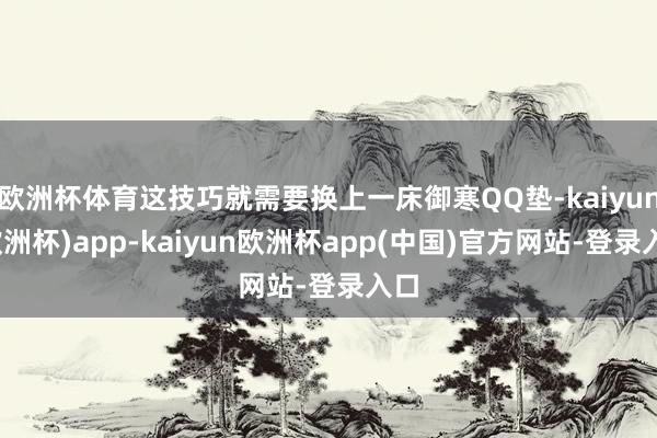 欧洲杯体育这技巧就需要换上一床御寒QQ垫-kaiyun(欧洲杯)app-kaiyun欧洲杯app(中国)官方网站-登录入口