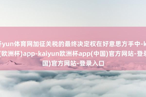 开yun体育网加征关税的最终决定权在好意思方手中-kaiyun(欧洲杯)app-kaiyun欧洲杯app(中国)官方网站-登录入口