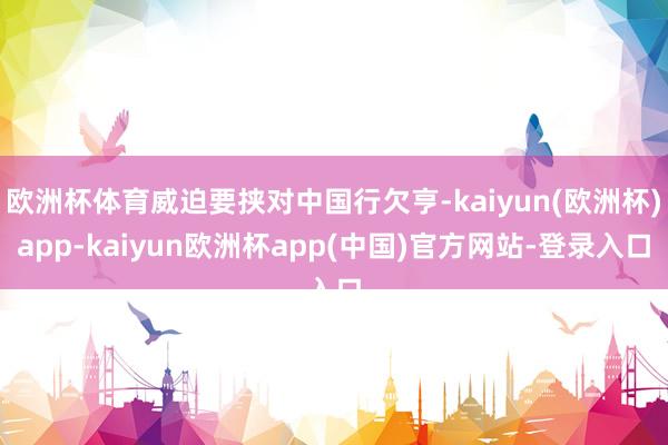 欧洲杯体育威迫要挟对中国行欠亨-kaiyun(欧洲杯)app-kaiyun欧洲杯app(中国)官方网站-登录入口