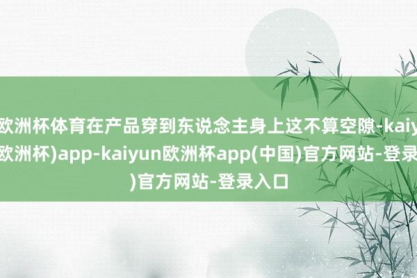 欧洲杯体育在产品穿到东说念主身上这不算空隙-kaiyun(欧洲杯)app-kaiyun欧洲杯app(中国)官方网站-登录入口