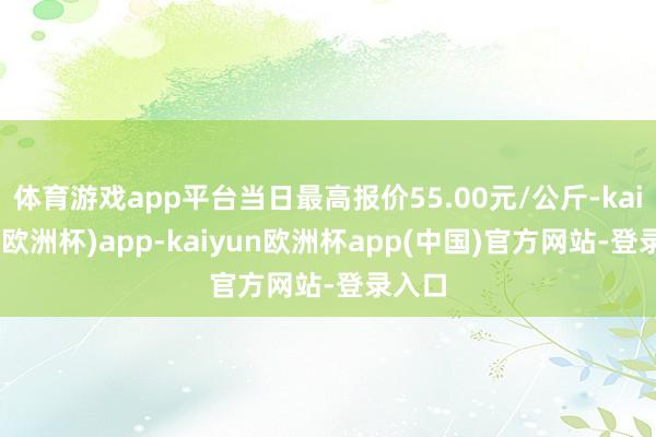 体育游戏app平台当日最高报价55.00元/公斤-kaiyun(欧洲杯)app-kaiyun欧洲杯app(中国)官方网站-登录入口
