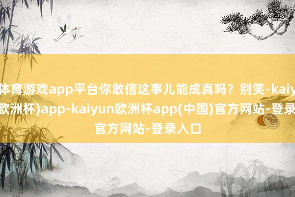 体育游戏app平台你敢信这事儿能成真吗？别笑-kaiyun(欧洲杯)app-kaiyun欧洲杯app(中国)官方网站-登录入口