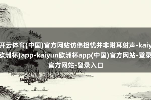开云体育(中国)官方网站访佛担忧并非附耳射声-kaiyun(欧洲杯)app-kaiyun欧洲杯app(中国)官方网站-登录入口