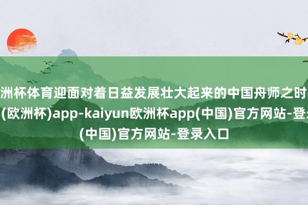 欧洲杯体育迎面对着日益发展壮大起来的中国舟师之时-kaiyun(欧洲杯)app-kaiyun欧洲杯app(中国)官方网站-登录入口