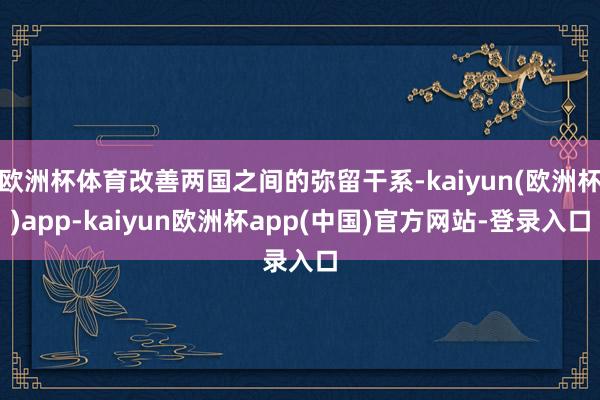 欧洲杯体育改善两国之间的弥留干系-kaiyun(欧洲杯)app-kaiyun欧洲杯app(中国)官方网站-登录入口
