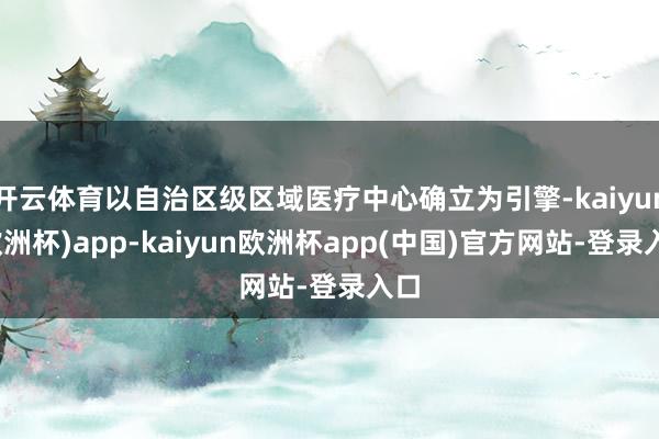 开云体育以自治区级区域医疗中心确立为引擎-kaiyun(欧洲杯)app-kaiyun欧洲杯app(中国)官方网站-登录入口