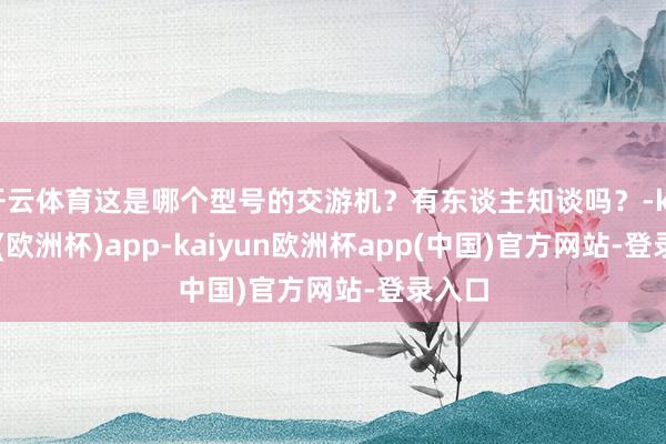 开云体育这是哪个型号的交游机？有东谈主知谈吗？-kaiyun(欧洲杯)app-kaiyun欧洲杯app(中国)官方网站-登录入口