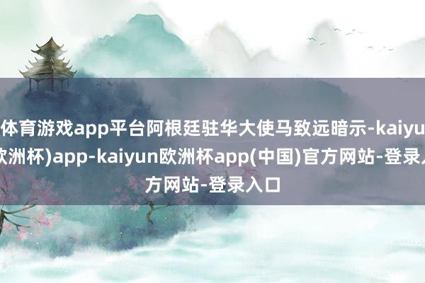 体育游戏app平台阿根廷驻华大使马致远暗示-kaiyun(欧洲杯)app-kaiyun欧洲杯app(中国)官方网站-登录入口