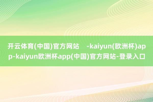 开云体育(中国)官方网站    -kaiyun(欧洲杯)app-kaiyun欧洲杯app(中国)官方网站-登录入口