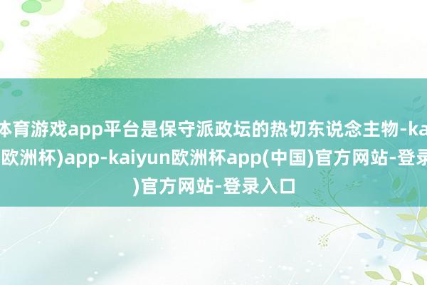 体育游戏app平台是保守派政坛的热切东说念主物-kaiyun(欧洲杯)app-kaiyun欧洲杯app(中国)官方网站-登录入口