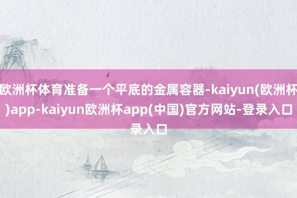欧洲杯体育准备一个平底的金属容器-kaiyun(欧洲杯)app-kaiyun欧洲杯app(中国)官方网站-登录入口