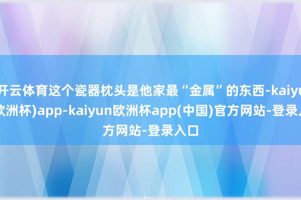 开云体育这个瓷器枕头是他家最“金属”的东西-kaiyun(欧洲杯)app-kaiyun欧洲杯app(中国)官方网站-登录入口