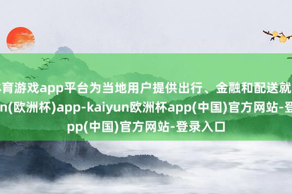 体育游戏app平台为当地用户提供出行、金融和配送就业-kaiyun(欧洲杯)app-kaiyun欧洲杯app(中国)官方网站-登录入口