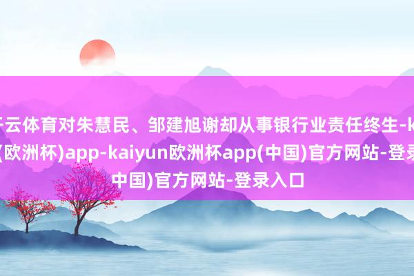 开云体育对朱慧民、邹建旭谢却从事银行业责任终生-kaiyun(欧洲杯)app-kaiyun欧洲杯app(中国)官方网站-登录入口