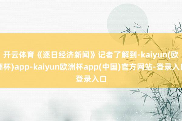 开云体育　　《逐日经济新闻》记者了解到-kaiyun(欧洲杯)app-kaiyun欧洲杯app(中国)官方网站-登录入口