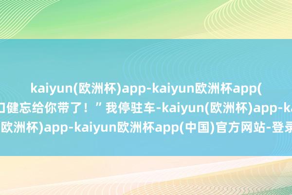 kaiyun(欧洲杯)app-kaiyun欧洲杯app(中国)官方网站-登录入口健忘给你带了！”我停驻车-kaiyun(欧洲杯)app-kaiyun欧洲杯app(中国)官方网站-登录入口