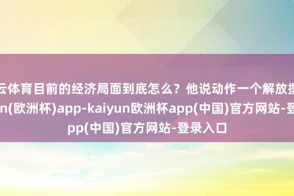 开云体育目前的经济局面到底怎么？他说动作一个解放撰稿-kaiyun(欧洲杯)app-kaiyun欧洲杯app(中国)官方网站-登录入口