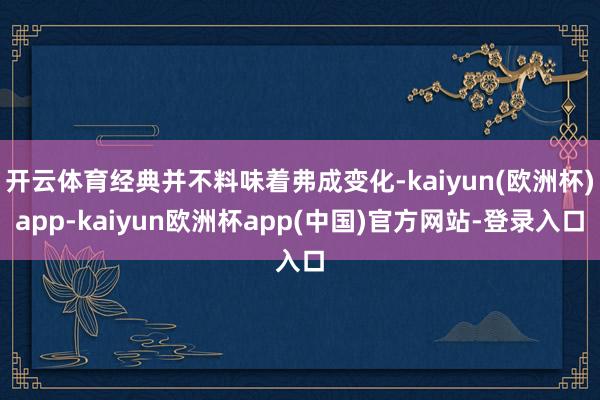 开云体育经典并不料味着弗成变化-kaiyun(欧洲杯)app-kaiyun欧洲杯app(中国)官方网站-登录入口