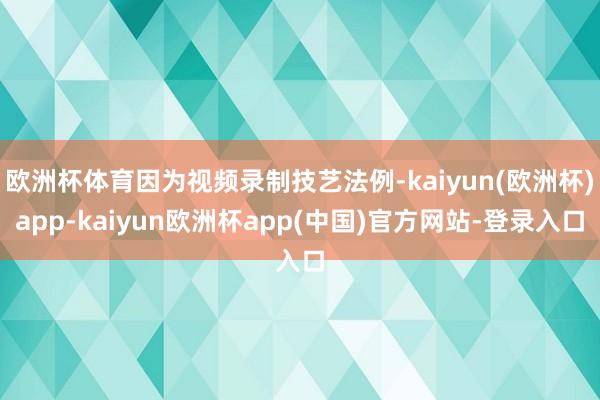 欧洲杯体育因为视频录制技艺法例-kaiyun(欧洲杯)app-kaiyun欧洲杯app(中国)官方网站-登录入口