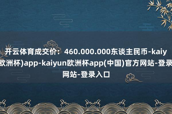 开云体育成交价：460.000.000东谈主民币-kaiyun(欧洲杯)app-kaiyun欧洲杯app(中国)官方网站-登录入口