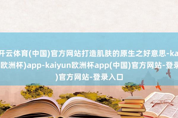 开云体育(中国)官方网站打造肌肤的原生之好意思-kaiyun(欧洲杯)app-kaiyun欧洲杯app(中国)官方网站-登录入口