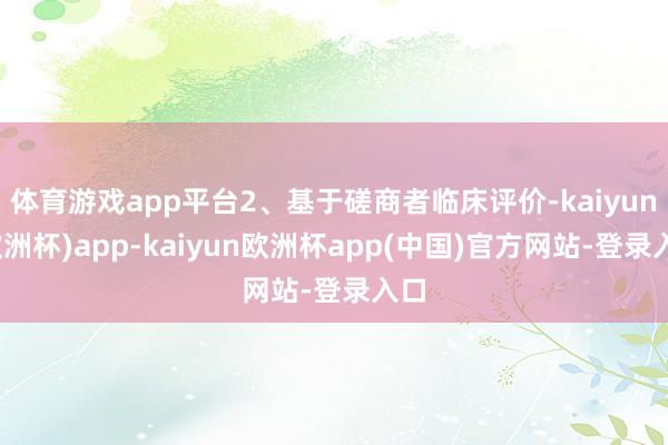 体育游戏app平台2、基于磋商者临床评价-kaiyun(欧洲杯)app-kaiyun欧洲杯app(中国)官方网站-登录入口