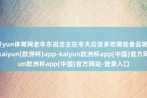开yun体育网老年东说念主在冬天应该多吃哪些食品呢？以下这 8样-kaiyun(欧洲杯)app-kaiyun欧洲杯app(中国)官方网站-登录入口