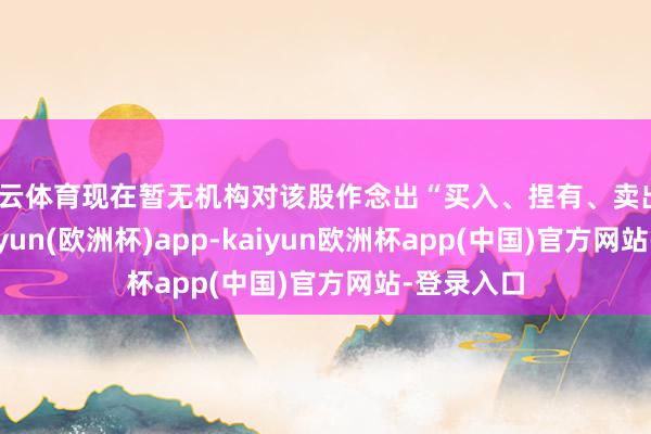 开云体育现在暂无机构对该股作念出“买入、捏有、卖出”冷落-kaiyun(欧洲杯)app-kaiyun欧洲杯app(中国)官方网站-登录入口
