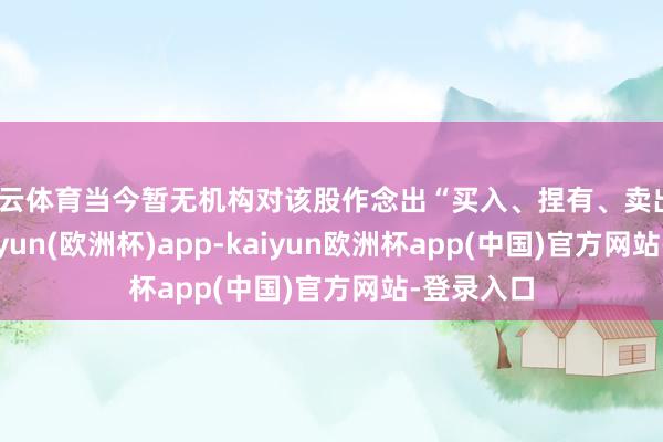 开云体育当今暂无机构对该股作念出“买入、捏有、卖出”提议-kaiyun(欧洲杯)app-kaiyun欧洲杯app(中国)官方网站-登录入口