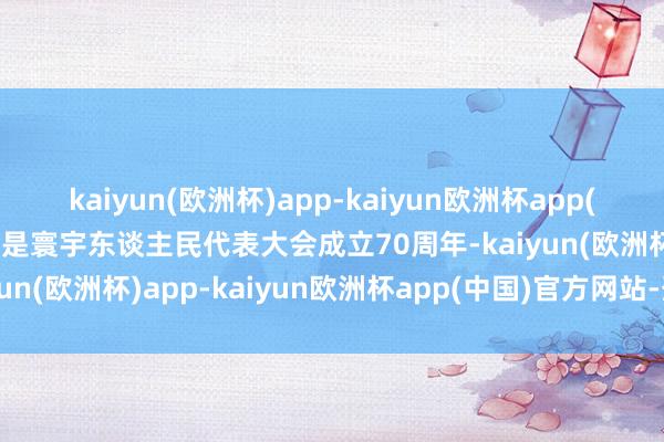 kaiyun(欧洲杯)app-kaiyun欧洲杯app(中国)官方网站-登录入口是寰宇东谈主民代表大会成立70周年-kaiyun(欧洲杯)app-kaiyun欧洲杯app(中国)官方网站-登录入口