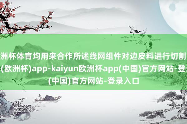 欧洲杯体育均用来合作所述线网组件对边皮料进行切割-kaiyun(欧洲杯)app-kaiyun欧洲杯app(中国)官方网站-登录入口