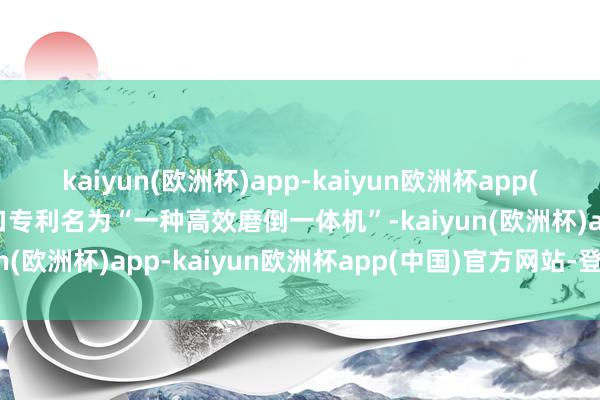 kaiyun(欧洲杯)app-kaiyun欧洲杯app(中国)官方网站-登录入口专利名为“一种高效磨倒一体机”-kaiyun(欧洲杯)app-kaiyun欧洲杯app(中国)官方网站-登录入口
