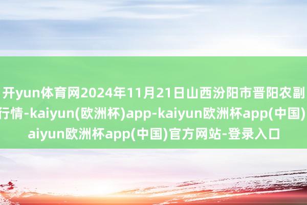 开yun体育网2024年11月21日山西汾阳市晋阳农副居品批发商场价钱行情-kaiyun(欧洲杯)app-kaiyun欧洲杯app(中国)官方网站-登录入口