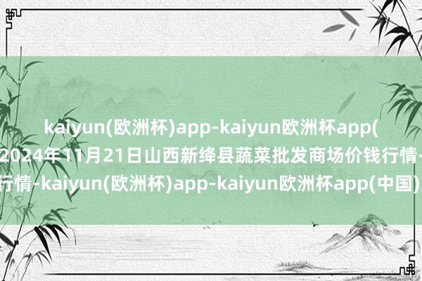 kaiyun(欧洲杯)app-kaiyun欧洲杯app(中国)官方网站-登录入口2024年11月21日山西新绛县蔬菜批发商场价钱行情-kaiyun(欧洲杯)app-kaiyun欧洲杯app(中国)官方网站-登录入口