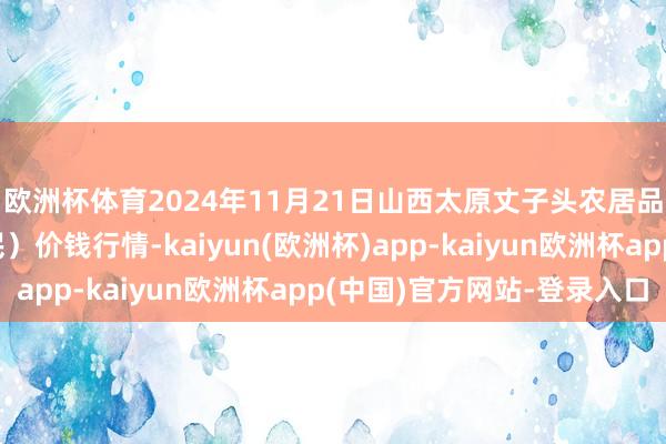 欧洲杯体育2024年11月21日山西太原丈子头农居品物流园(原城东利民)价钱行情-kaiyun(欧洲杯)app-kaiyun欧洲杯app(中国)官方网站-登录入口