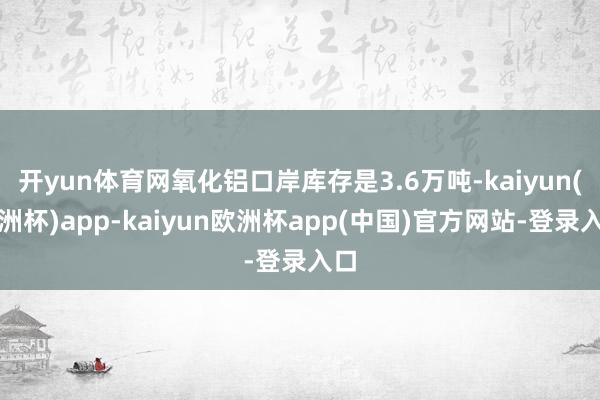 开yun体育网氧化铝口岸库存是3.6万吨-kaiyun(欧洲杯)app-kaiyun欧洲杯app(中国)官方网站-登录入口