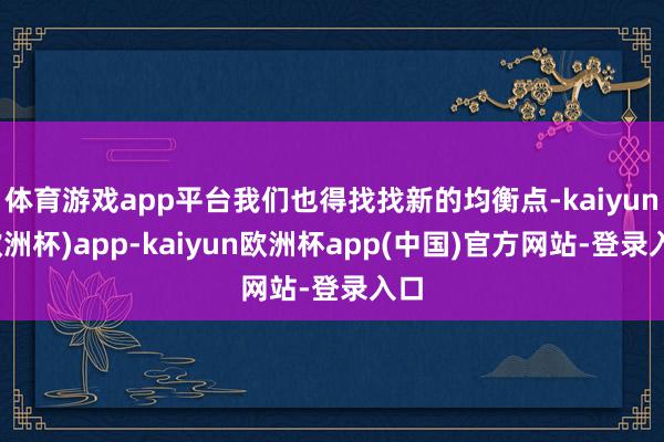 体育游戏app平台我们也得找找新的均衡点-kaiyun(欧洲杯)app-kaiyun欧洲杯app(中国)官方网站-登录入口