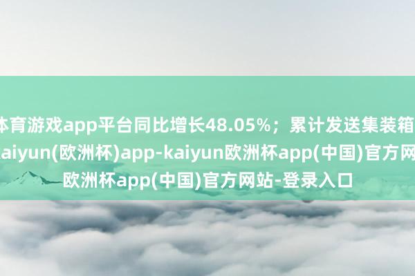 体育游戏app平台同比增长48.05%；累计发送集装箱37588标箱-kaiyun(欧洲杯)app-kaiyun欧洲杯app(中国)官方网站-登录入口